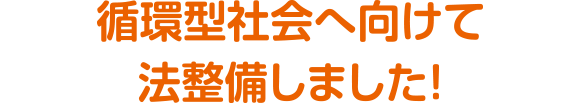 循環型社会へ向けて法整備しました！