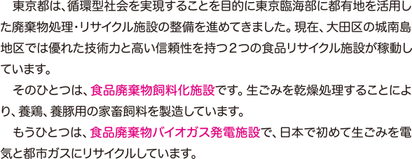 東京都は、循環型社会を実現することを目的に東京臨海部に都有地を活用した廃棄物処理・リサイクル施設の整備を進めてきました。現在、大田区の城南島地区では優れた技術力と高い信頼性を持つ２つの食品リサイクル施設が稼動しています。　そのひとつは、食品廃棄物飼料化施設です。生ごみを乾燥処理することにより、養鶏、養豚用の家畜飼料を製造しています。　もうひとつは、食品廃棄物バイオガス発電施設で、日本で初めて生ごみを電気と都市ガスにリサイクルしています。