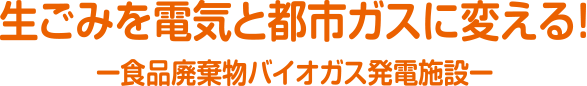 生ごみを電気と都市ガスに変える！ー食品廃棄物バイオガス発電施設ー