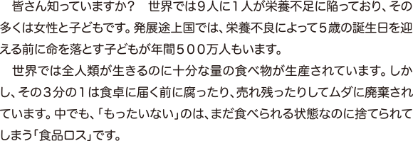 皆さん知っていますか？　世界では９人に１人が栄養不足に陥っており、その多くは女性と子どもです。発展途上国では、栄養不良によって５歳の誕生日を迎える前に命を落とす子どもが年間５００万人もいます。　世界では全人類が生きるのに十分な量の食べ物が生産されています。しかし、その３分の１は食卓に届く前に腐ったり、売れ残ったりしてムダに廃棄されています。中でも、「もったいない」のは、まだ食べられる状態なのに捨てられてしまう「食品ロス」です。