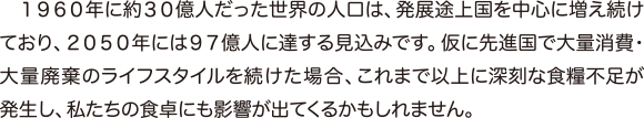 １９６０年に約３０億人だった世界の人口は、発展途上国を中心に増え続けており、２０５０年には９７億人に達する見込みです。仮に先進国で大量消費・大量廃棄のライフスタイルを続けた場合、これまで以上に深刻な食糧不足が発生し、私たちの食卓にも影響が出てくるかもしれません。