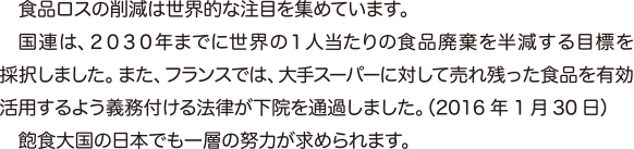 食品ロスの削減は世界的な注目を集めています。　国連は、２０３０年までに世界の１人当たりの食品廃棄を半減する目標を採択しました。また、フランスでは、大手スーパーに対して売れ残った食品を有効活用するよう義務付ける法律が下院を通過しました。（2016 年1 月30 日）　飽食大国の日本でも一層の努力が求められます。