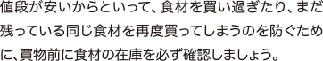 値段が安いからといって、食材を買い過ぎたり、まだ残っている同じ食材を再度買ってしまうのを防ぐために、買物前に食材の在庫を必ず確認しましょう。