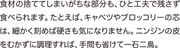 食材の捨ててしまいがちな部分も、ひと工夫で残さず食べられます。たとえば、キャベツやブロッコリーの芯は、細かく刻めば硬さも気になりません。ニンジンの皮をむかずに調理すれば、手間も省けて一石二鳥。