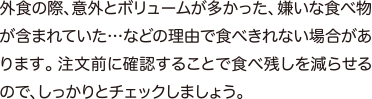 外食の際、意外とボリュームが多かった、嫌いな食べ物が含まれていた…などの理由で食べきれない場合があります。注文前に確認することで食べ残しを減らせるので、しっかりとチェックしましょう。
