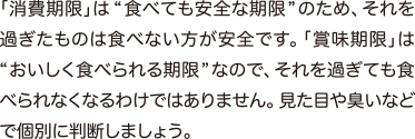 「消費期限」は“ 食べても安全な期限”のため、それを過ぎたものは食べない方が安全です。「賞味期限」は“おいしく食べられる期限”なので、それを過ぎても食べられなくなるわけではありません。見た目や臭いなどで個別に判断しましょう。