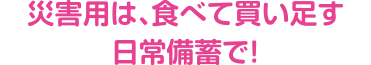 災害用は、食べて買い足す日常備蓄で！
