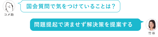 国会質問で気をつけていることは？ 問題定起で済ませず解決策を提案する