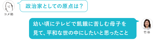 政治家としての原点は？ 幼い頃にテレビで飢餓に苦しむ母子を見て、平和な世の中にしたいと思ったこと